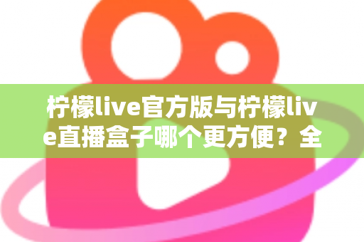 柠檬live官方版与柠檬live直播盒子哪个更方便？全方位深度对比测评，帮你找到最适合的直播观看方式
