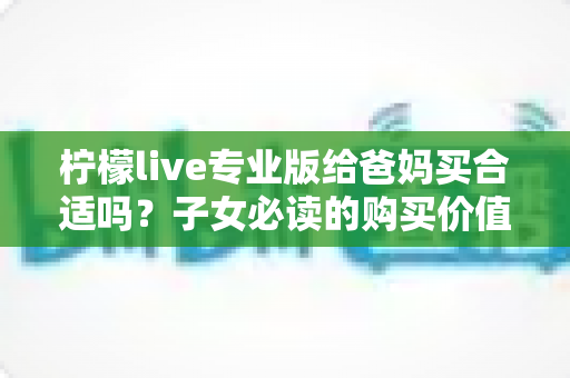 柠檬live专业版给爸妈买合适吗？子女必读的购买价值与避坑指南