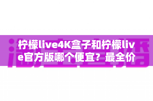 柠檬live4K盒子和柠檬live官方版哪个便宜？最全价格对比与省钱选购指南