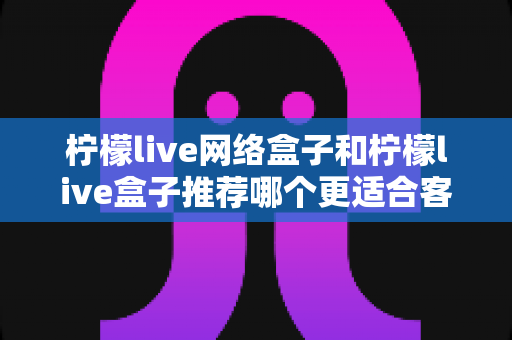 柠檬live网络盒子和柠檬live盒子推荐哪个更适合客厅？一文看懂选购全攻略