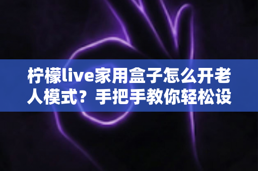 柠檬live家用盒子怎么开老人模式？手把手教你轻松设置长辈专属界面