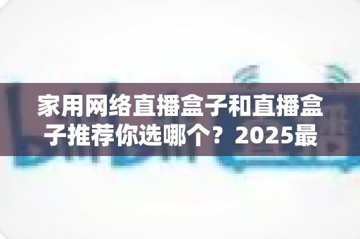 家用网络直播盒子和直播盒子推荐你选哪个？2025最新选购指南帮你一次搞懂