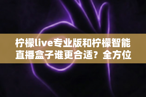 柠檬live专业版和柠檬智能直播盒子谁更合适?全方位深度对比评测,帮你锁定最优直播方案 柠檬live专业版和柠檬智能直播盒子谁更合适?全方位深度对比评测,帮你锁定最优直播方案