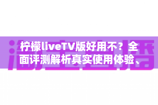 柠檬liveTV版好用不？全面评测解析真实使用体验、优缺点与安装指南