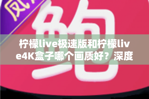 柠檬live极速版和柠檬live4K盒子哪个画质好？深度对比评测帮你选对不踩坑
