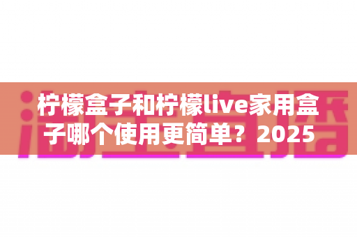 柠檬盒子和柠檬live家用盒子哪个使用更简单？2025年家用电视盒子易用性全面深度测评指南