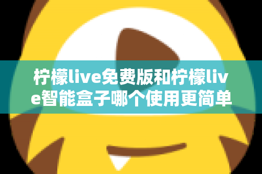 柠檬live免费版和柠檬live智能盒子哪个使用更简单？深度对比测评帮你选对不踩坑