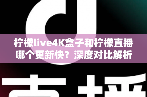 柠檬live4K盒子和柠檬直播哪个更新快？深度对比解析与选购指南