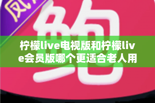 柠檬live电视版和柠檬live会员版哪个更适合老人用?子女必看的完整对比与实用选择指南 柠檬live电视版和柠檬live会员版哪个更适合老人用?子女必看的完整对比与实用选择指南