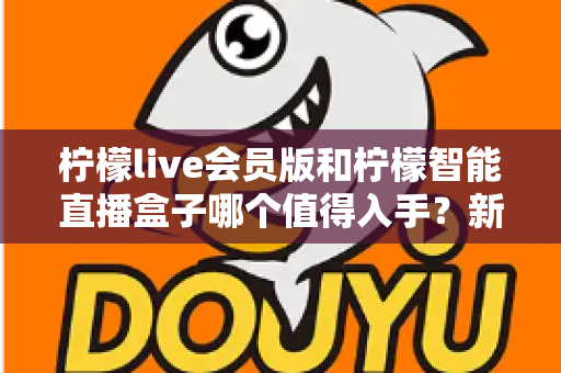 柠檬live会员版和柠檬智能直播盒子哪个值得入手？新手主播必看的深度对比与选购指南