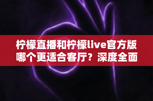 柠檬直播和柠檬live官方版哪个更适合客厅？深度全面对比解析，助你打造沉浸式家庭大屏直播观影新体验