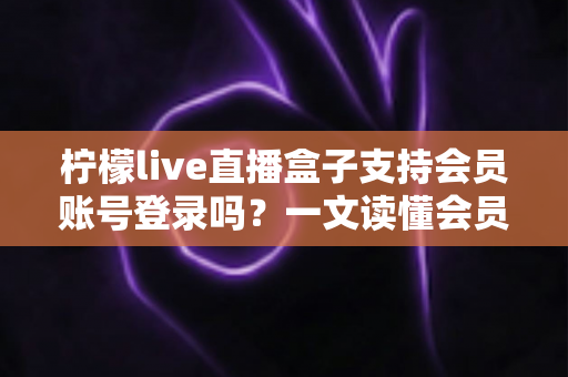 柠檬live直播盒子支持会员账号登录吗？一文读懂会员登录功能、使用步骤与常见问题