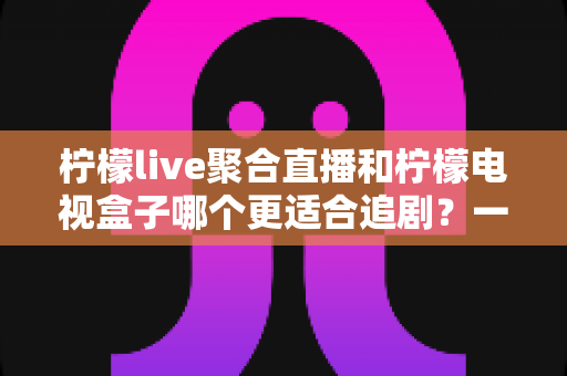 柠檬live聚合直播和柠檬电视盒子哪个更适合追剧？一文读懂两者的差异与选择攻略