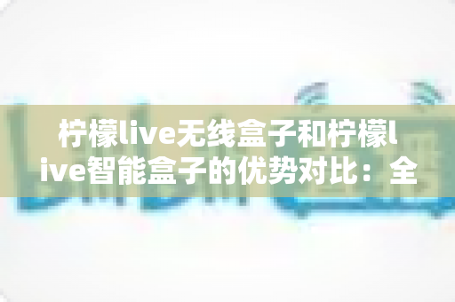 柠檬live无线盒子和柠檬live智能盒子的优势对比:全面解析助您选出最适合的观影神器 柠檬live无线盒子和柠檬live智能盒子的优势对比:全面解析助您选出最适合的观影神器
