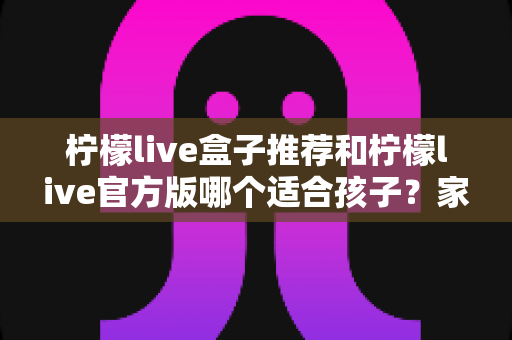柠檬live盒子推荐和柠檬live官方版哪个适合孩子？家长必读的完整选择指南