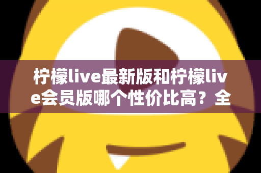 柠檬live最新版和柠檬live会员版哪个性价比高？全面对比解析帮你选对版本