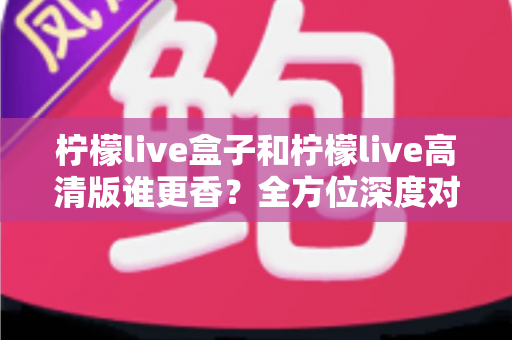 柠檬live盒子和柠檬live高清版谁更香？全方位深度对比，看完再选不吃亏