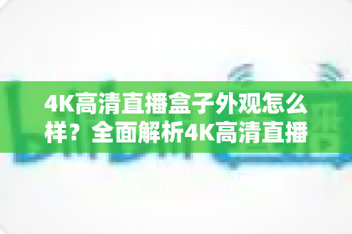 4K高清直播盒子外观怎么样?全面解析4K高清直播盒子的颜值与设计细节 4K高清直播盒子外观怎么样?全面解析4K高清直播盒子的颜值与设计细节