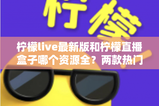 柠檬live最新版和柠檬直播盒子哪个资源全？两款热门应用资源深度对比与选择指南