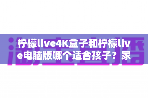 柠檬live4K盒子和柠檬live电脑版哪个适合孩子?家长必读的选购与使用全指南 柠檬live4K盒子和柠檬live电脑版哪个适合孩子?家长必读的选购与使用全指南