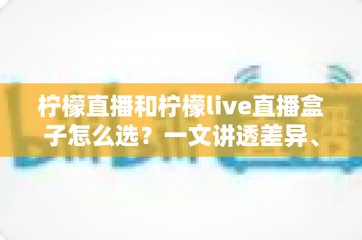 柠檬直播和柠檬live直播盒子怎么选？一文讲透差异、场景与选购策略
