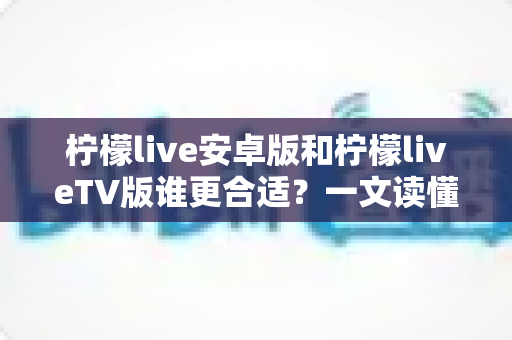 柠檬live安卓版和柠檬liveTV版谁更合适?一文读懂两大版本差异,选对版本不踩坑 柠檬live安卓版和柠檬liveTV版谁更合适?一文读懂两大版本差异,选对版本不踩坑
