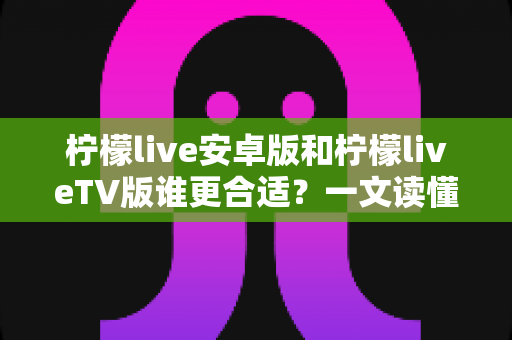 柠檬live安卓版和柠檬liveTV版谁更合适?一文读懂两大版本差异,选对版本不踩坑 柠檬live安卓版和柠檬liveTV版谁更合适?一文读懂两大版本差异,选对版本不踩坑