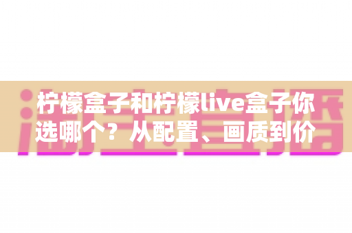 柠檬盒子和柠檬live盒子你选哪个?从配置、画质到价格的全维度深度对比与选购指南 柠檬盒子和柠檬live盒子你选哪个?从配置、画质到价格的全维度深度对比与选购指南