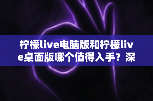 柠檬live电脑版和柠檬live桌面版哪个值得入手？深度对比解析助你一步选对