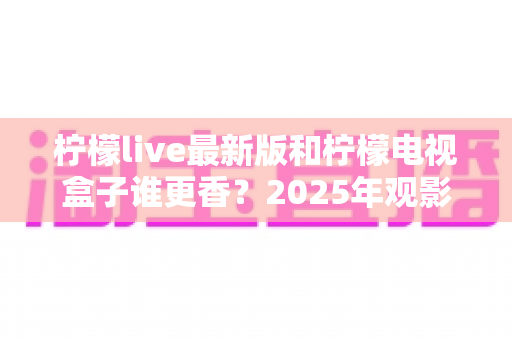 柠檬live最新版和柠檬电视盒子谁更香?2025年观影方案全方位深度对比评测指南 柠檬live最新版和柠檬电视盒子谁更香?2025年观影方案全方位深度对比评测指南