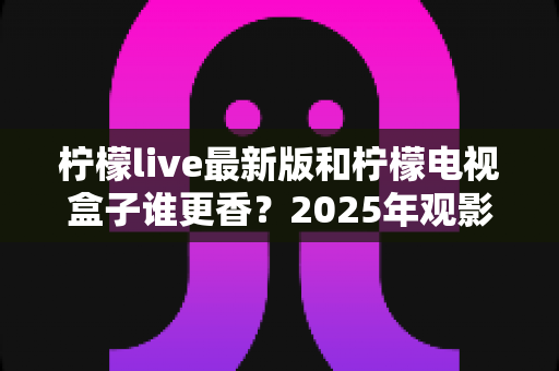 柠檬live最新版和柠檬电视盒子谁更香?2025年观影方案全方位深度对比评测指南 柠檬live最新版和柠檬电视盒子谁更香?2025年观影方案全方位深度对比评测指南
