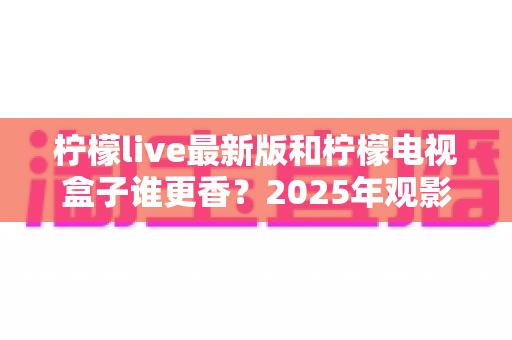 柠檬live最新版和柠檬电视盒子谁更香？2025年观影方案全方位深度对比评测指南