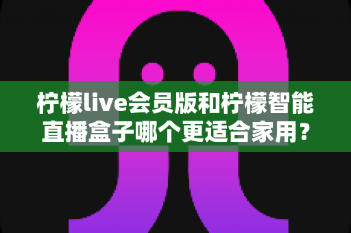 柠檬live会员版和柠檬智能直播盒子哪个更适合家用?家庭影音直播设备深度测评与选购指南 柠檬live会员版和柠檬智能直播盒子哪个更适合家用?家庭影音直播设备深度测评与选购指南