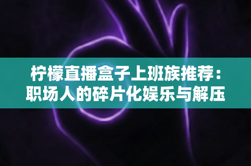 柠檬直播盒子上班族推荐:职场人的碎片化娱乐与解压新选择 柠檬直播盒子上班族推荐:职场人的碎片化娱乐与解压新选择