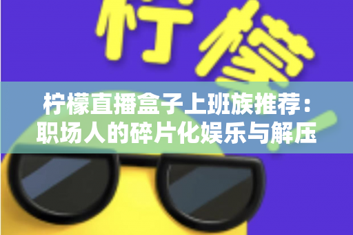 柠檬直播盒子上班族推荐:职场人的碎片化娱乐与解压新选择 柠檬直播盒子上班族推荐:职场人的碎片化娱乐与解压新选择