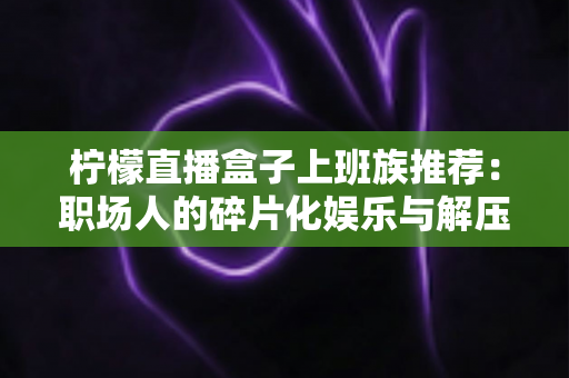 柠檬直播盒子上班族推荐:职场人的碎片化娱乐与解压新选择 柠檬直播盒子上班族推荐:职场人的碎片化娱乐与解压新选择