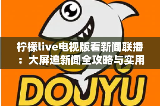 柠檬live电视版看新闻联播:大屏追新闻全攻略与实用技巧全解析 柠檬live电视版看新闻联播:大屏追新闻全攻略与实用技巧全解析