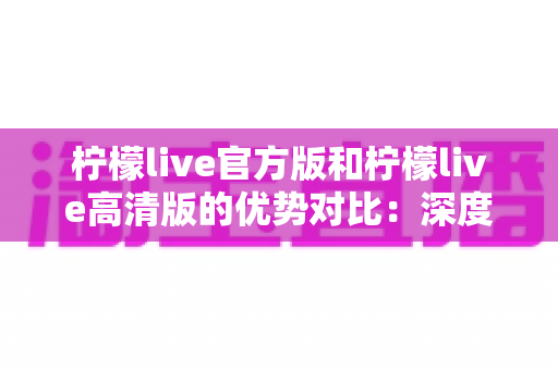 柠檬live官方版和柠檬live高清版的优势对比：深度解析两大版本差异，助你选出最佳直播体验