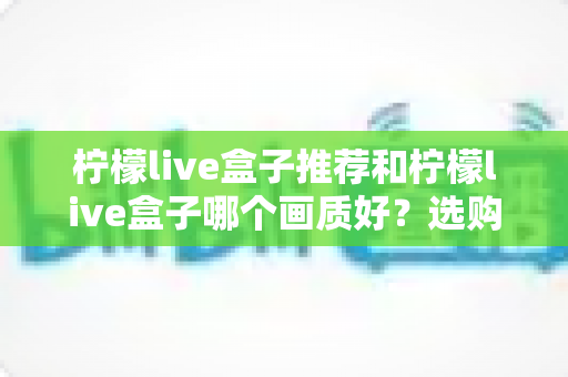 柠檬live盒子推荐和柠檬live盒子哪个画质好？选购与画质深度解析指南