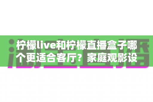 柠檬live和柠檬直播盒子哪个更适合客厅？家庭观影设备选购全攻略