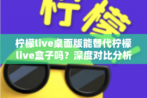 柠檬live桌面版能替代柠檬live盒子吗?深度对比分析与实用选购指南 柠檬live桌面版能替代柠檬live盒子吗?深度对比分析与实用选购指南