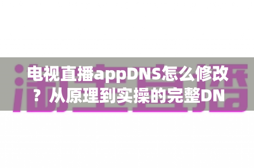 电视直播appDNS怎么修改？从原理到实操的完整DNS设置指南，助你畅享流畅直播体验