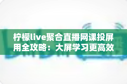 柠檬live聚合直播网课投屏用全攻略：大屏学习更高效，护眼又省心