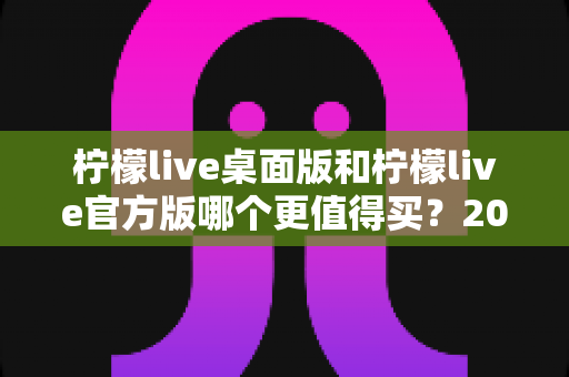 柠檬live桌面版和柠檬live官方版哪个更值得买?2024最新双版本深度对比与选购指南 柠檬live桌面版和柠檬live官方版哪个更值得买?2024最新双版本深度对比与选购指南