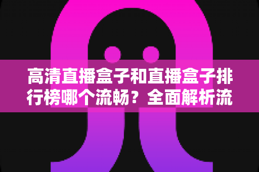 高清直播盒子和直播盒子排行榜哪个流畅？全面解析流畅观影的选购秘诀与实战指南