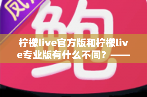 柠檬live官方版和柠檬live专业版有什么不同？——全面解析两大版本差异，帮你选对不踩坑