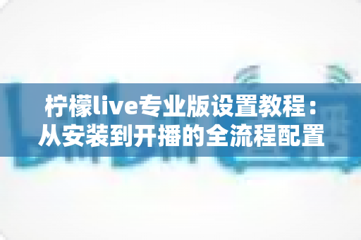 柠檬live专业版设置教程:从安装到开播的全流程配置指南 柠檬live专业版设置教程:从安装到开播的全流程配置指南