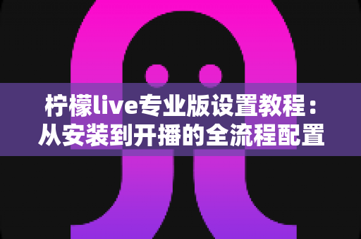柠檬live专业版设置教程:从安装到开播的全流程配置指南 柠檬live专业版设置教程:从安装到开播的全流程配置指南