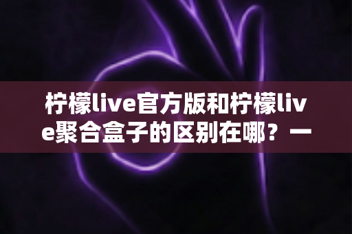 柠檬live官方版和柠檬live聚合盒子的区别在哪?一文读懂两大版本的核心差异与选择指南 柠檬live官方版和柠檬live聚合盒子的区别在哪?一文读懂两大版本的核心差异与选择指南