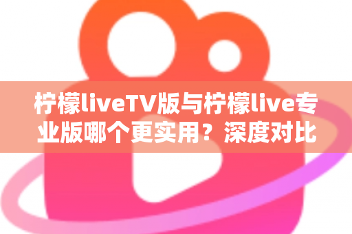 柠檬liveTV版与柠檬live专业版哪个更实用？深度对比测评帮你找到最适合的版本